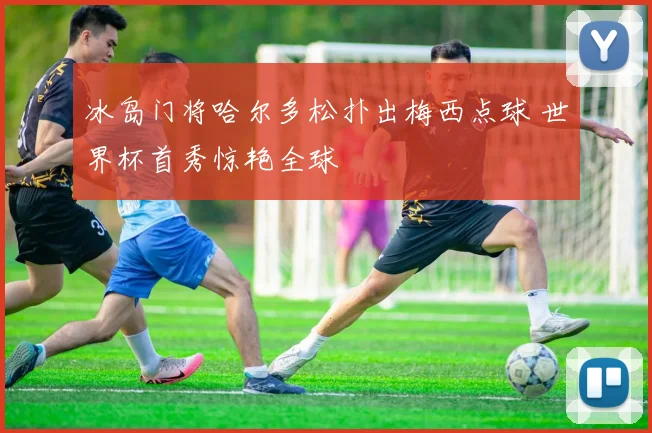冰岛门将哈尔多松扑出梅西点球 世界杯首秀惊艳全球