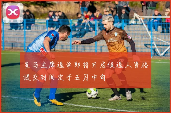 皇马主席选举即将开启候选人资格提交时间定于五月中旬