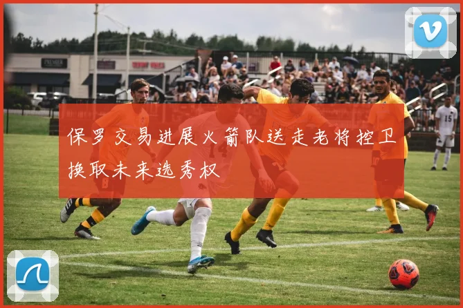 保罗交易进展火箭队送走老将控卫换取未来选秀权
