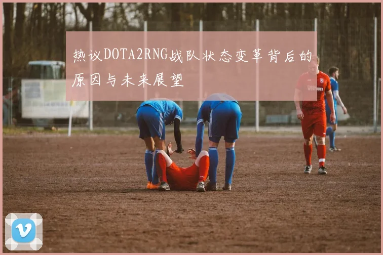 热议DOTA2RNG战队状态变革背后的原因与未来展望