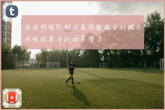 西安网球队耐力表现数据分析揭示训练效果与运动员潜力