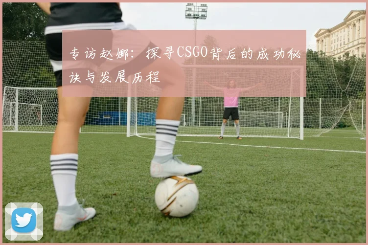 专访赵娜：探寻CSGO背后的成功秘诀与发展历程