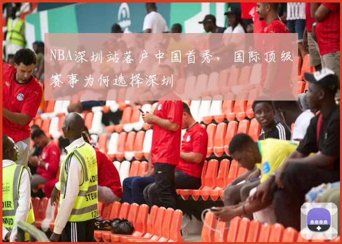 NBA深圳站落户中国首秀，国际顶级赛事为何选择深圳