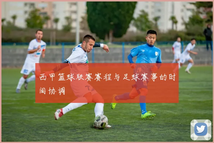 西甲篮球联赛赛程与足球赛事的时间协调